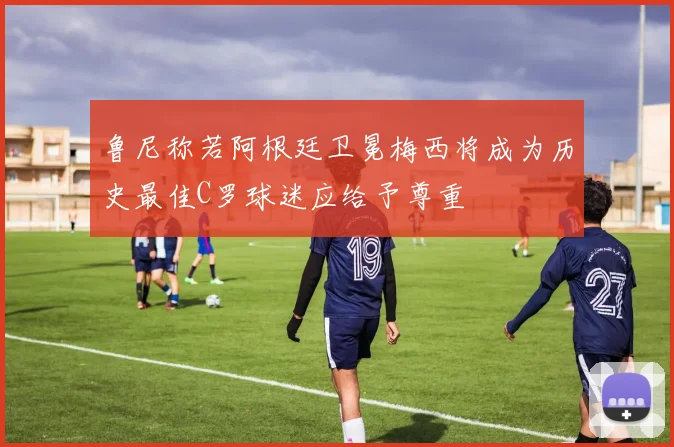 鲁尼称若阿根廷卫冕梅西将成为历史最佳C罗球迷应给予尊重