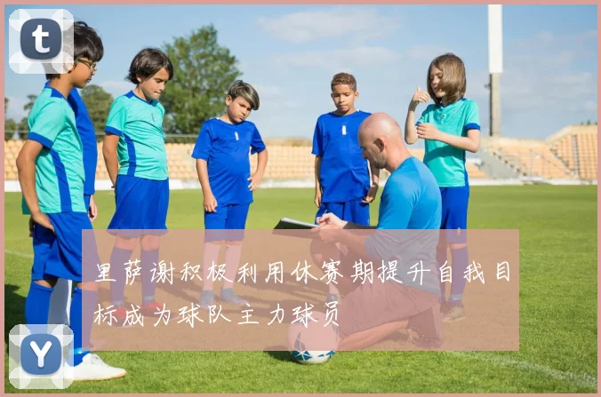 里萨谢积极利用休赛期提升自我目标成为球队主力球员